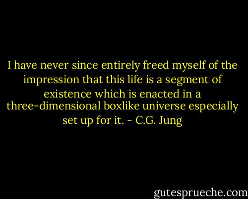 I have never since entirely freed myself of the impression that this life is a segment of existence which is enacted in a three-dimensional boxlike universe especially set up for it. - C.G. Jung