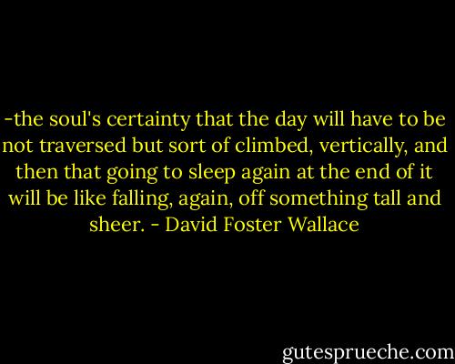 -the soul's certainty that the day will have to be not traversed but sort of climbed, vertically, and then that going to sleep again at the end of it will be like falling, again, off something tall and sheer. - David Foster Wallace