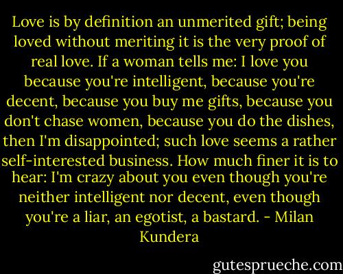 Love is by definition an unmerited gift; being loved without meriting it is the very proof of real love. If a woman tells me: I love you because you're intelligent, because you're decent, because you buy me gifts, because you don't chase women, because you do the dishes, then I'm disappointed; such love seems a rather self-interested business. How much finer it is to hear: I'm crazy about you even though you're neither intelligent nor decent, even though you're a liar, an egotist, a bastard. - Milan Kundera
