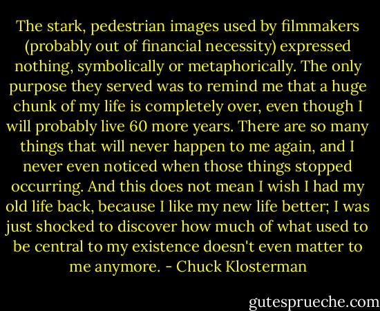 The stark, pedestrian images used by filmmakers (probably out of financial necessity) expressed nothing, symbolically or metaphorically. The only purpose they served was to remind me that a huge chunk of my life is completely over, even though I will probably live 60 more years. There are so many things that will never happen to me again, and I never even noticed when those things stopped occurring. And this does not mean I wish I had my old life back, because I like my new life better; I was just shocked to discover how much of what used to be central to my existence doesn't even matter to me anymore. - Chuck Klosterman