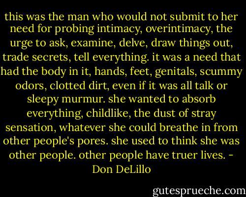 this was the man who would not submit to her need for probing intimacy, overintimacy, the urge to ask, examine, delve, draw things out, trade secrets, tell everything. it was a need that had the body in it, hands, feet, genitals, scummy odors, clotted dirt, even if it was all talk or sleepy murmur. she wanted to absorb everything, childlike, the dust of stray sensation, whatever she could breathe in from other people's pores. she used to think she was other people. other people have truer lives. - Don DeLillo