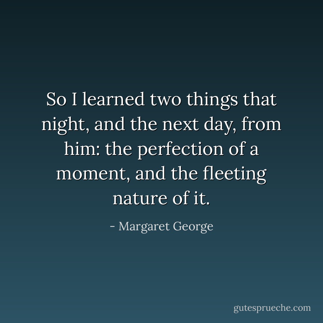 So I learned two things that night, and the next day, from him: the perfection of a moment, and the fleeting nature of it. - Margaret George