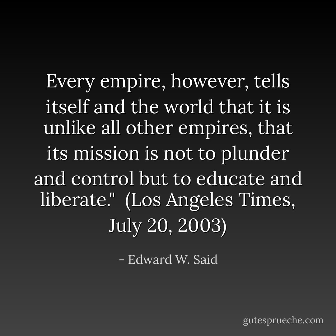 Every empire, however, tells itself and the world that it is unlike all other empires, that its mission is not to plunder and control but to educate and liberate."<br /><br />(<i>Los Angeles Times</i>, July 20, 2003) - Edward W. Said