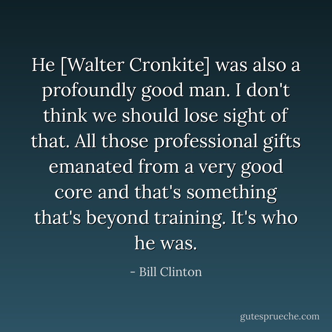 He [Walter Cronkite] was also a profoundly good man. I don't think we should lose sight of that. All those professional gifts emanated from a very good core and that's something that's beyond training. It's who he was. - Bill Clinton