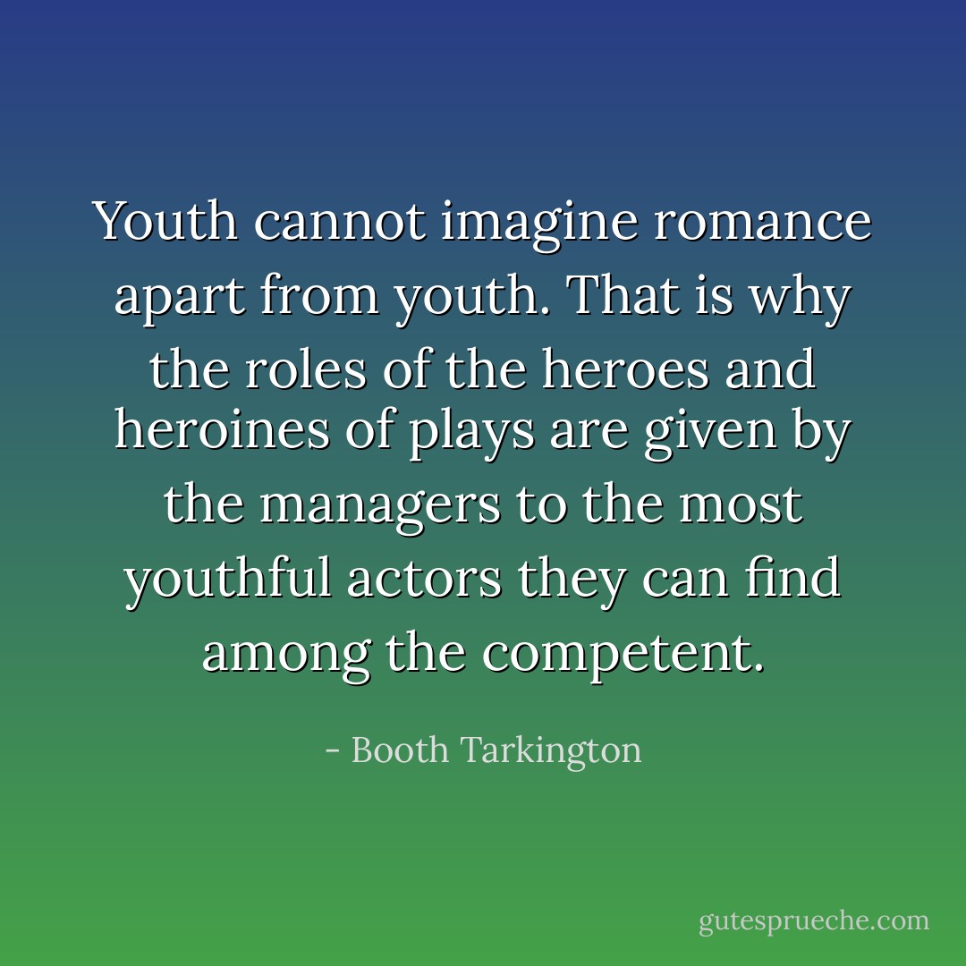Youth cannot imagine romance apart from youth. That is why the roles of the heroes and heroines of plays are given by the managers to the most youthful actors they can find among the competent. - Booth Tarkington