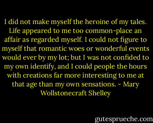 I did not make myself the heroine of my tales. Life appeared to me too common-place an affair as regarded myself. I could not figure to myself that romantic woes or wonderful events would ever by my lot; but I was not confided to my own identify, and I could people the hours with creations far more interesting to me at that age than my own sensations. - Mary Wollstonecraft Shelley
