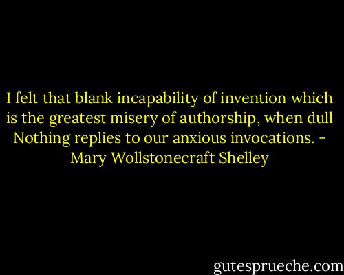 I felt that blank incapability of invention which is the greatest misery of authorship, when dull Nothing replies to our anxious invocations. - Mary Wollstonecraft Shelley