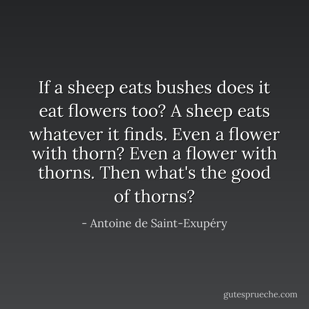 If a sheep eats bushes does it eat flowers too?<br />A sheep eats whatever it finds.<br />Even a flower with thorn?<br />Even a flower with thorns.<br />Then what's the good of thorns? - Antoine de Saint-Exupéry