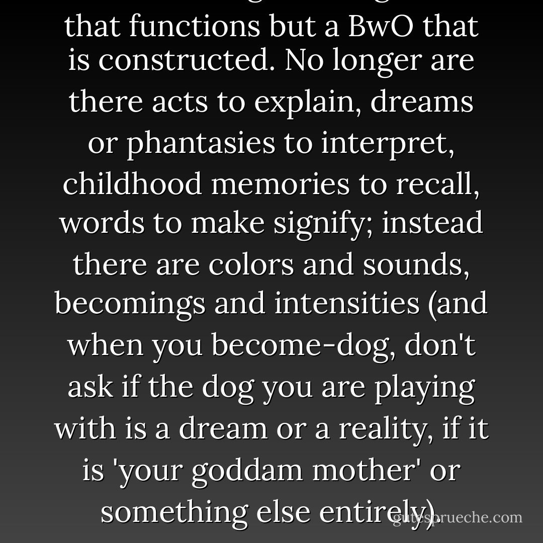 ... it is no longer an organism that functions but a BwO that is constructed. No longer are there acts to explain, dreams or phantasies to interpret, childhood memories to recall, words to make signify; instead there are colors and sounds, becomings and intensities (and when you become-dog, don't ask if the dog you are playing with is a dream or a reality, if it is 'your goddam mother' or something else entirely). - Gilles Deleuze