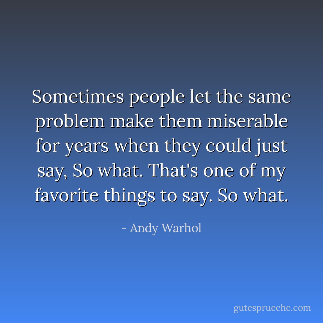 Sometimes people let the same problem make them miserable for years when they could just say, <i>So what.</i> That's one of my favorite things to say. <i>So what.</i> - Andy Warhol