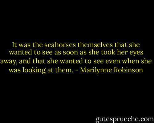 It was the seahorses themselves that she wanted to see as soon as she took her eyes away, and that she wanted to see even when she was looking at them. - Marilynne Robinson