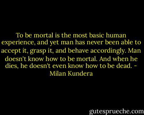 To be mortal is the most basic human experience, and yet man has never been able to accept it, grasp it, and behave accordingly. Man doesn't know how to be mortal. And when he dies, he doesn't even know how to be dead. - Milan Kundera