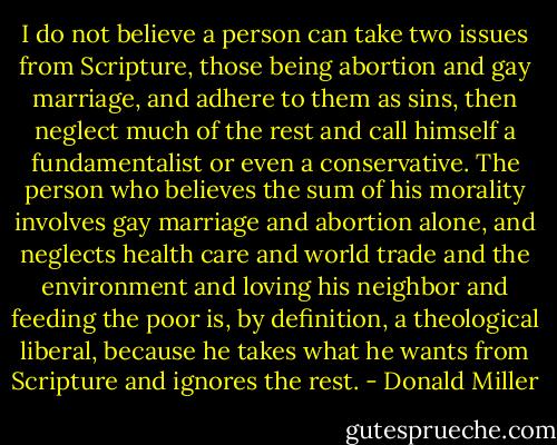 I do not believe a person can take two issues from Scripture, those being abortion and gay marriage, and adhere to them as sins, then neglect much of the rest and call himself a fundamentalist or even a conservative. The person who believes the sum of his morality involves gay marriage and abortion alone, and neglects health care and world trade and the environment and loving his neighbor and feeding the poor is, by definition, a theological liberal, because he takes what he wants from Scripture and ignores the rest. - Donald Miller