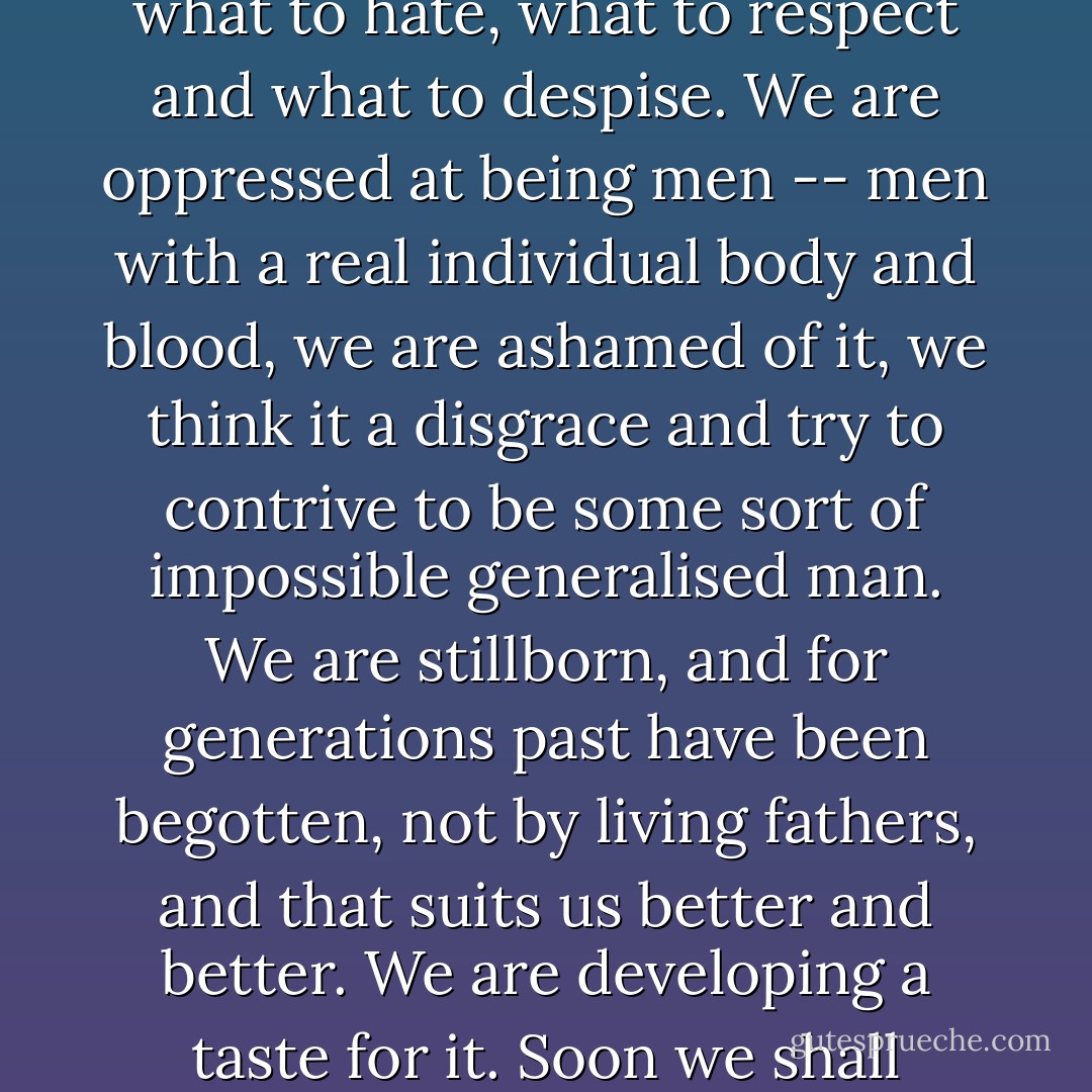 Leave us alone without books and we shall be lost and in confusion at once. We shall not know what to join on to, what to cling to, what to love and what to hate, what to respect and what to despise. We are oppressed at being men -- men with a real individual body and blood, we are ashamed of it, we think it a disgrace and try to contrive to be some sort of impossible generalised man. We are stillborn, and for generations past have been begotten, not by living fathers, and that suits us better and better. We are developing a taste for it. Soon we shall contrive to be born somehow from an idea. But enough; I don't want to write more from "Underground. - Fyodor Dostoevsky