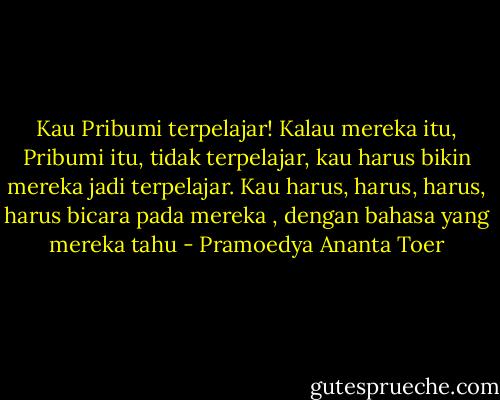 Kau Pribumi terpelajar! Kalau mereka itu, Pribumi itu, tidak terpelajar, kau harus bikin mereka jadi terpelajar. Kau harus, harus, harus, harus bicara pada mereka , dengan bahasa yang mereka tahu - Pramoedya Ananta Toer