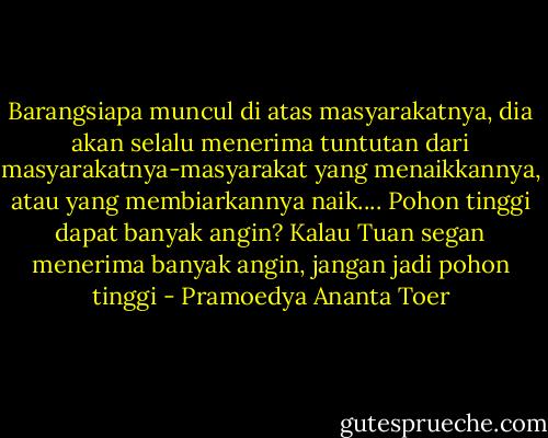 Barangsiapa muncul di atas masyarakatnya, dia akan selalu menerima tuntutan dari masyarakatnya-masyarakat yang menaikkannya, atau yang membiarkannya naik.... Pohon tinggi dapat banyak angin? Kalau Tuan segan menerima banyak angin, jangan jadi pohon tinggi - Pramoedya Ananta Toer