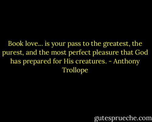 Book love... is your pass to the greatest, the purest, and the most perfect pleasure that God has prepared for His creatures. - Anthony Trollope