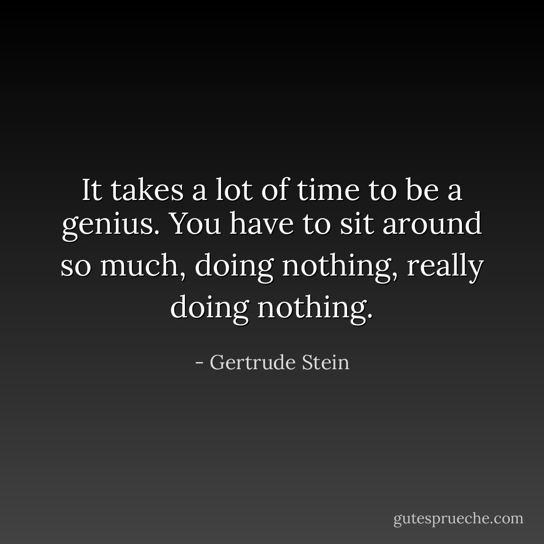 It takes a lot of time to be a genius. You have to sit around so much, doing nothing, really doing nothing. - Gertrude Stein