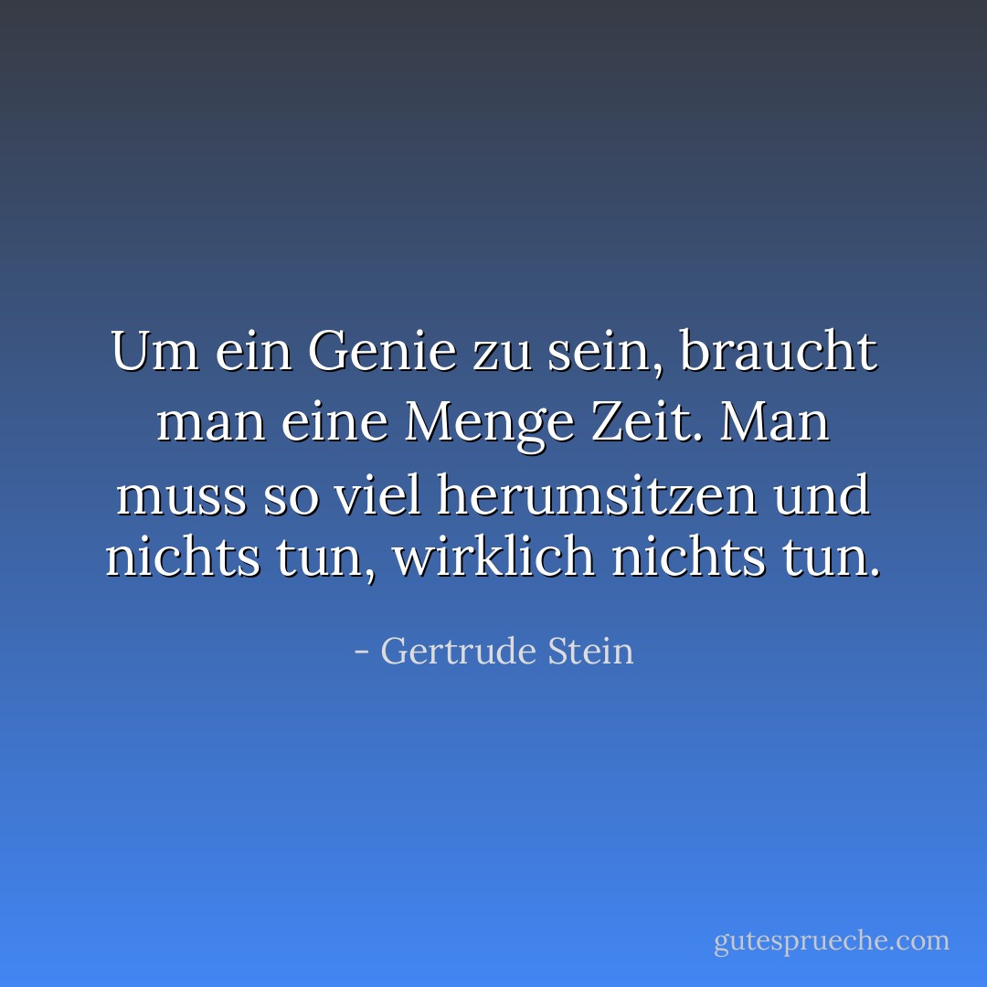 Um ein Genie zu sein, braucht man eine Menge Zeit. Man muss so viel herumsitzen und nichts tun, wirklich nichts tun. - Gertrude Stein<