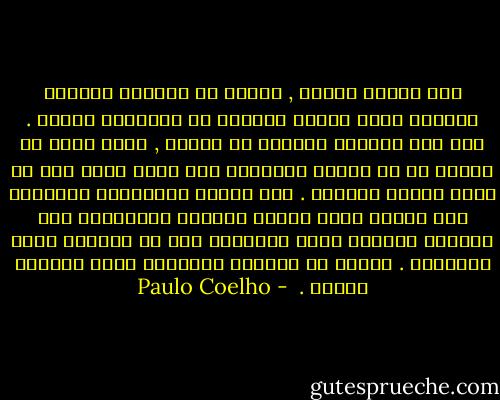 تحت تأثير الشغف , نتوقف عن الطعام والنوم والعمل وتكف حمائم السلام عن التحليق<br />فوقنا . ثمة ناس كثيرون يخافون من الشغف , لانه يدمر فى طريقه كل ما يتعلق بالماضى<br />ولا يرغب أحدآ منا فى رؤية عالمه منهارا . لذا يحاول الكثيرون السيطرة على الخطر<br />الذى يتهدد عالمهم ويتوصلون الى البقاء صامدين أمام العاصفة وهى فى أساسها اشبه<br />بالغبار . هؤلاء هم مهندسو الأشياء التى تخطاها الزمن .<br /> - Paulo Coelho