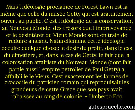 Mais l idéologie proclamée de Forest Lawn est la même que celle du musée Getty qui est gratuitement ouvert au public. C est l idéologie de la conservation, au Nouveau Monde, des trésors que l imprévoyance et le désintérêt du Vieux Monde sont en train de réduire a néant.<br />Naturellement cette ideologie occulte quelque chose: le desir du profit, dans le cas du cimetiere, et, dans le cas de Getty, le fait que la colonisation affairiste du Nouveau Monde (dont fait partie aussi l empire petrolier de Paul Getty) a affaibli le le Vieux.<br />Cest exactement les larmes de crocodile du patricien romain qui reproduisait les grandeurs de cette Grece que son pays avait rabaissee au rang de colonie. - Umberto Eco