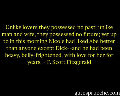 Unlike lovers they possessed no past; unlike man and wife, they possessed no future; yet up to in this morning Nicole had liked Abe better than anyone except Dick--and he had been heavy, belly-frightened, with love for her for years. - F. Scott Fitzgerald