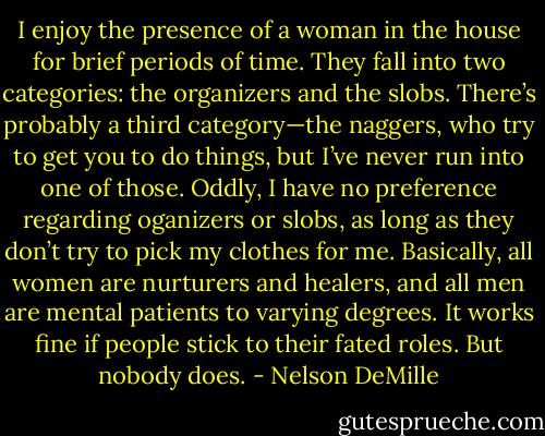 I enjoy the presence of a woman in the house for brief periods of time. They fall into two categories: the organizers and the slobs. There’s probably a third category—the naggers, who try to get you to do things, but I’ve never run into one of those. Oddly, I have no preference regarding oganizers or slobs, as long as they don’t try to pick my clothes for me. Basically, all women are nurturers and healers, and all men are mental patients to varying degrees. It works fine if people stick to their fated roles. But nobody does. - Nelson DeMille