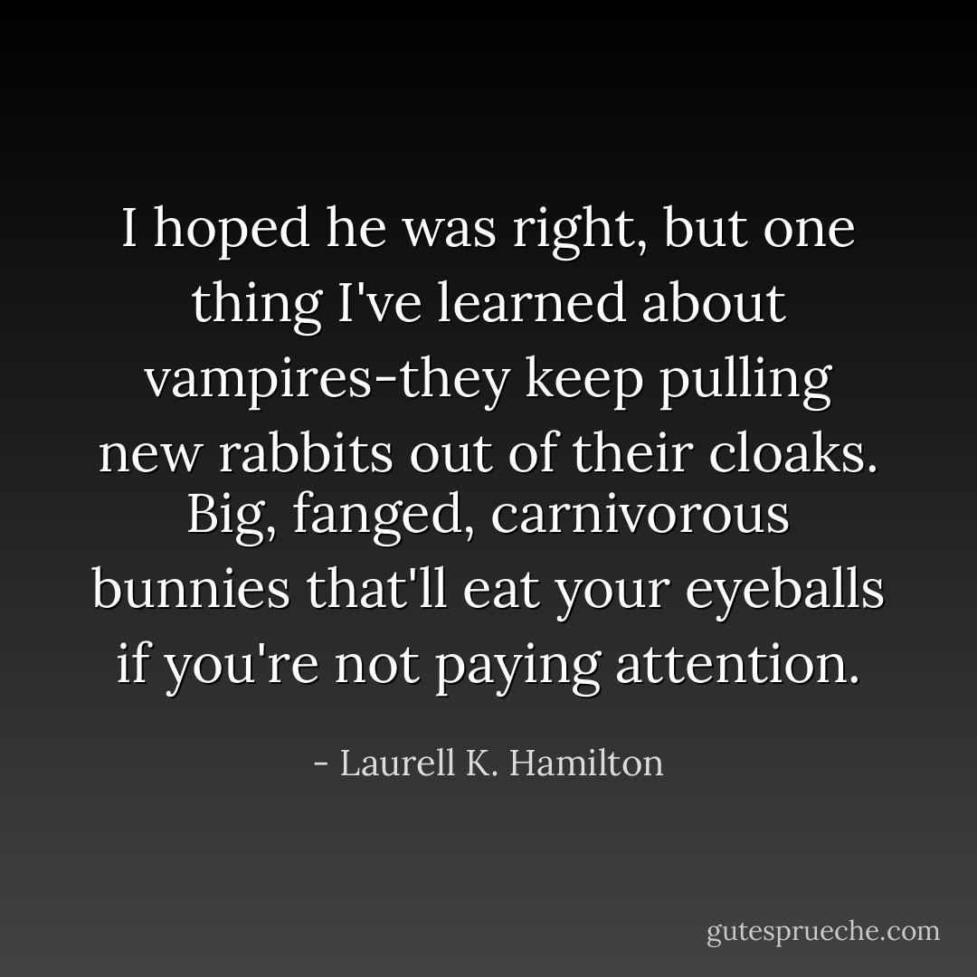 I hoped he was right, but one thing I've learned about vampires-they keep pulling new rabbits out of their cloaks. Big, fanged, carnivorous bunnies that'll eat your eyeballs if you're not paying attention. - Laurell K. Hamilton