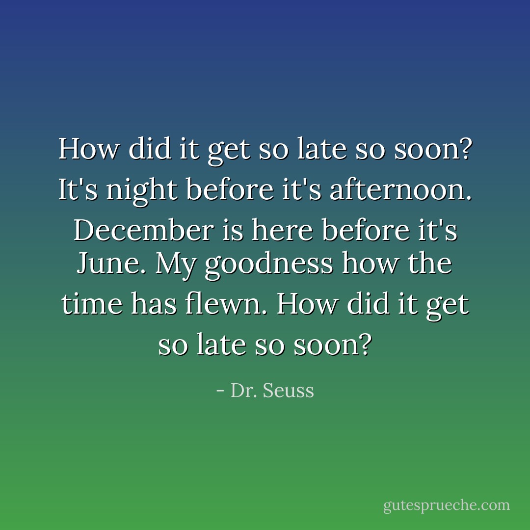 How did it get so late so soon? It's night before it's afternoon. December is here before it's June. My goodness how the time has flewn. How did it get so late so soon? - Dr. Seuss