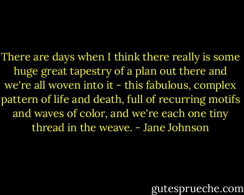 There are days when I think there really is some huge great tapestry of a plan out there and we're all woven into it - this fabulous, complex pattern of life and death, full of recurring motifs and waves of color, and we're each one tiny thread in the weave. - Jane Johnson