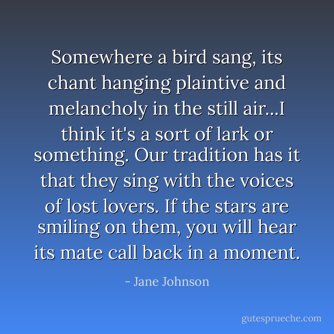 Somewhere a bird sang, its chant hanging plaintive and melancholy in the still air...I think it's a sort of lark or something. Our tradition has it that they sing with the voices of lost lovers. If the stars are smiling on them, you will hear its mate call back in a moment. - Jane Johnson