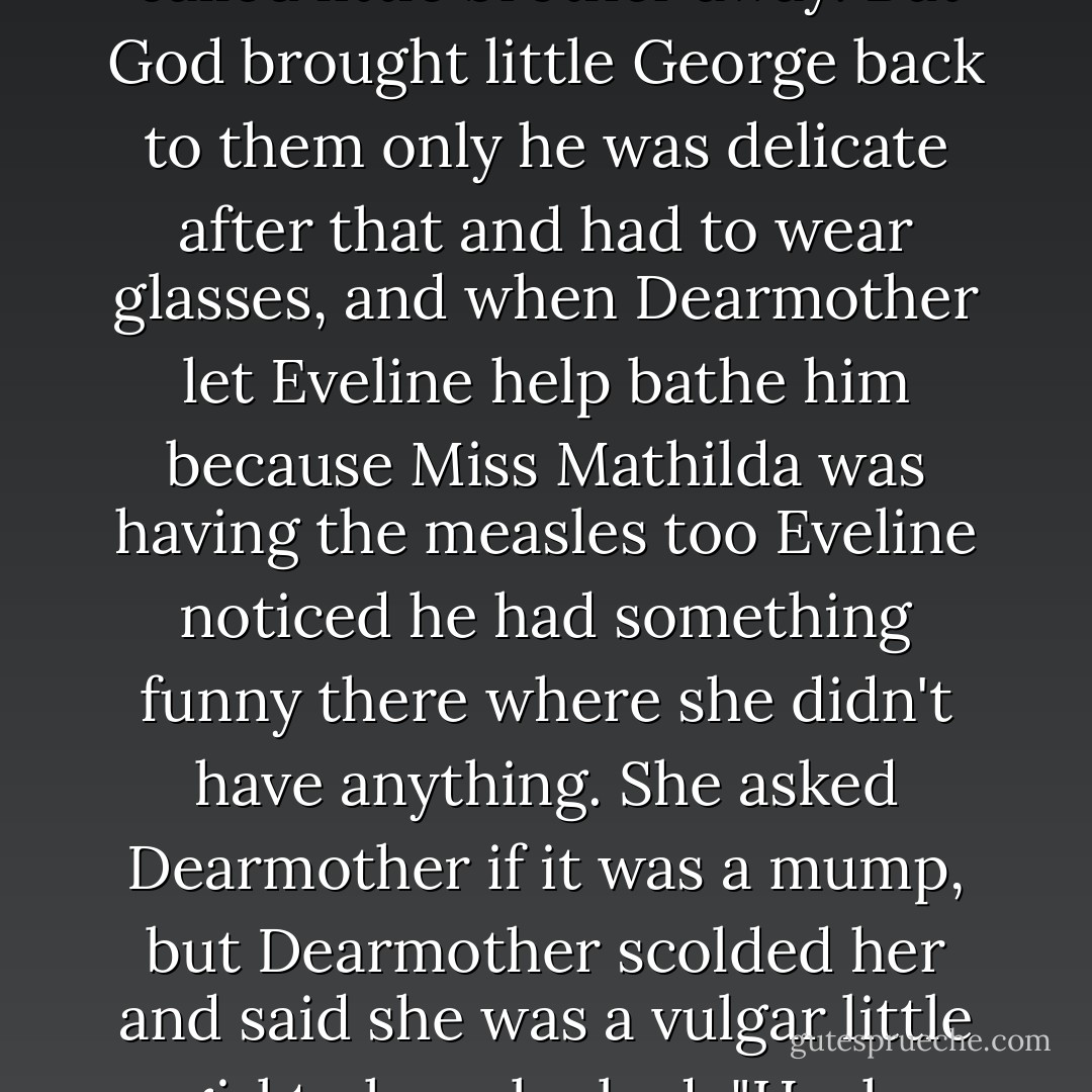 When they were all up playing in the nursery George caught something again and had monia on account of getting cold on his chest and Yourfather was very solemn and said not to grieve if God called little brother away. But God brought little George back to them only he was delicate after that and had to wear glasses, and when Dearmother let Eveline help bathe him because Miss Mathilda was having the measles too Eveline noticed he had something funny there where she didn't have anything. She asked Dearmother if it was a mump, but Dearmother scolded her and said she was a vulgar little girl to have looked. "Hush, child, don't ask questions. Evaline got red all over and cried and Adelaide and Margaret wouldn't speak to her for days on account of her being a vulgar little girl. - John Dos Passos