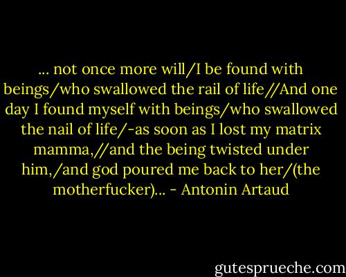 ... not once more will/I be found with beings/who swallowed the rail of life//And one day I found myself with beings/who swallowed the nail of life/-as soon as I lost my matrix mamma,//and the being twisted under him,/and god poured me back to her/(the motherfucker)... - Antonin Artaud