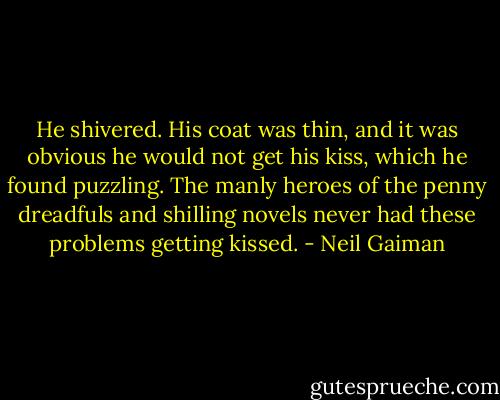 He shivered. His coat was thin, and it was obvious he would not get his kiss, which he found puzzling. The manly heroes of the penny dreadfuls and shilling novels never had these problems getting kissed. - Neil Gaiman