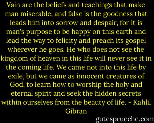 Vain are the beliefs and teachings that make man miserable, and false is the goodness that leads him into sorrow and despair, for it is man's purpose to be happy on this earth and lead the way to felicity and preach its gospel wherever he goes. He who does not see the kingdom of heaven in this life will never see it in the coming life. We came not into this life by exile, but we came as innocent creatures of God, to learn how to worship the holy and eternal spirit and seek the hidden secrets within ourselves from the beauty of life. - Kahlil Gibran