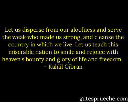 Let us disperse from our aloofness and serve the weak who made us strong, and cleanse the country in which we live. Let us teach this miserable nation to smile and rejoice with heaven's bounty and glory of life and freedom.  - Kahlil Gibran