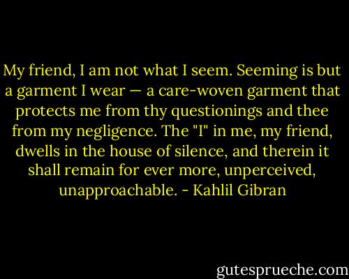 My friend, I am not what I seem. Seeming is but a garment I wear — a care-woven garment that protects me from thy questionings and thee from my negligence. The "I" in me, my friend, dwells in the house of silence, and therein it shall remain for ever more, unperceived, unapproachable. - Kahlil Gibran