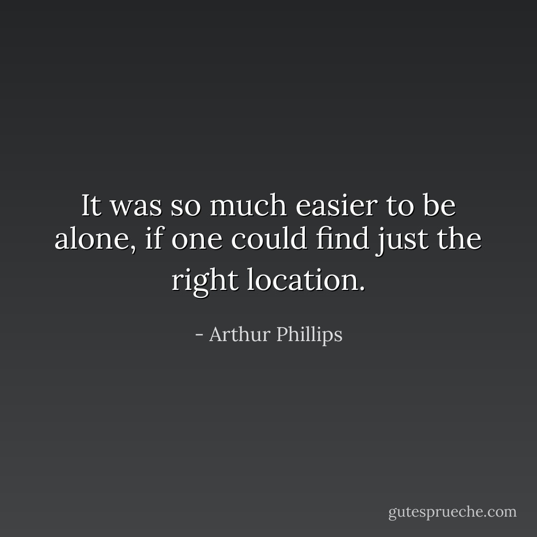 It was so much easier to be alone, if one could find just the right location. - Arthur Phillips