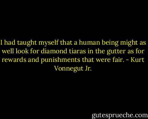 I had taught myself that a human being might as well look for diamond tiaras in the gutter as for rewards and punishments that were fair. - Kurt Vonnegut Jr.