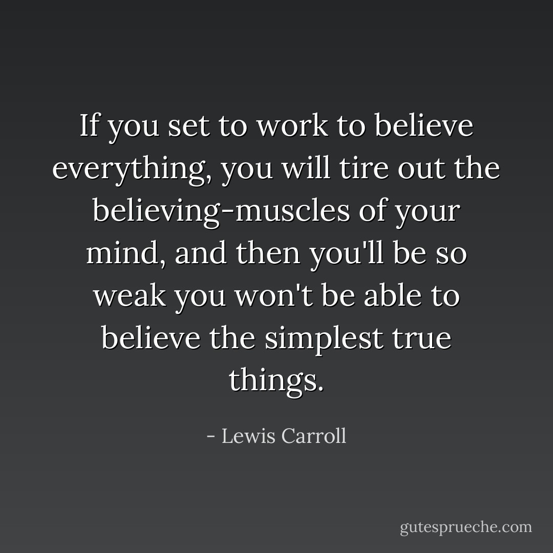 If you set to work to believe everything, you will tire out the believing-muscles of your mind, and then you'll be so weak you won't be able to believe the simplest true things. - Lewis Carroll