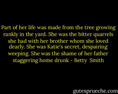 Part of her life was made from the tree growing rankly in the yard. She was the bitter quarrels she had with her brother whom she loved dearly. She was Katie's secret, despairing weeping. She was the shame of her father staggering home drunk - Betty  Smith