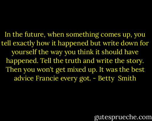 In the future, when something comes up, you tell exactly how it happened but write down for yourself the way you think it should have happened. Tell the truth and write the story. Then you won't get mixed up. It was the best advice Francie every got. - Betty  Smith