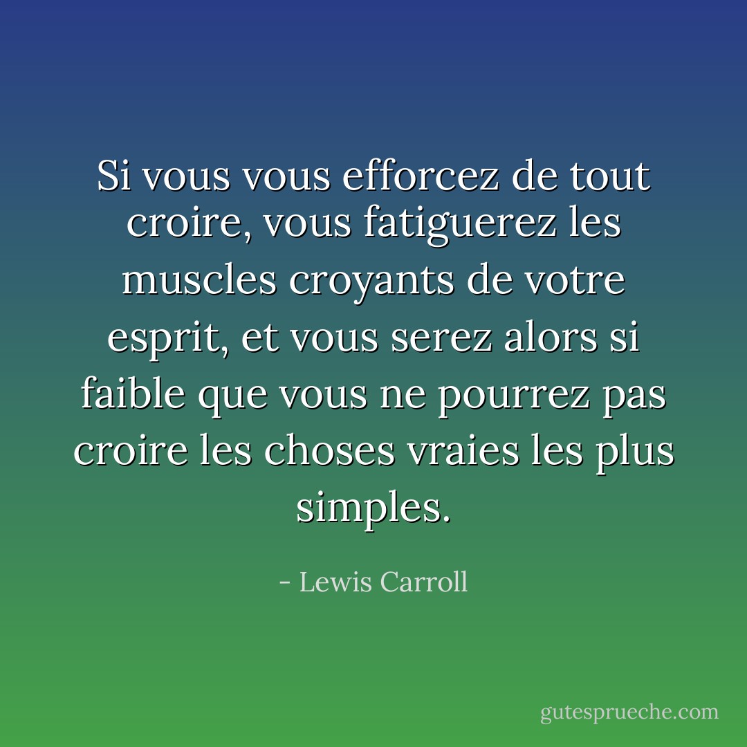 Si vous vous efforcez de tout croire, vous fatiguerez les muscles croyants de votre esprit, et vous serez alors si faible que vous ne pourrez pas croire les choses vraies les plus simples. - Lewis Carroll