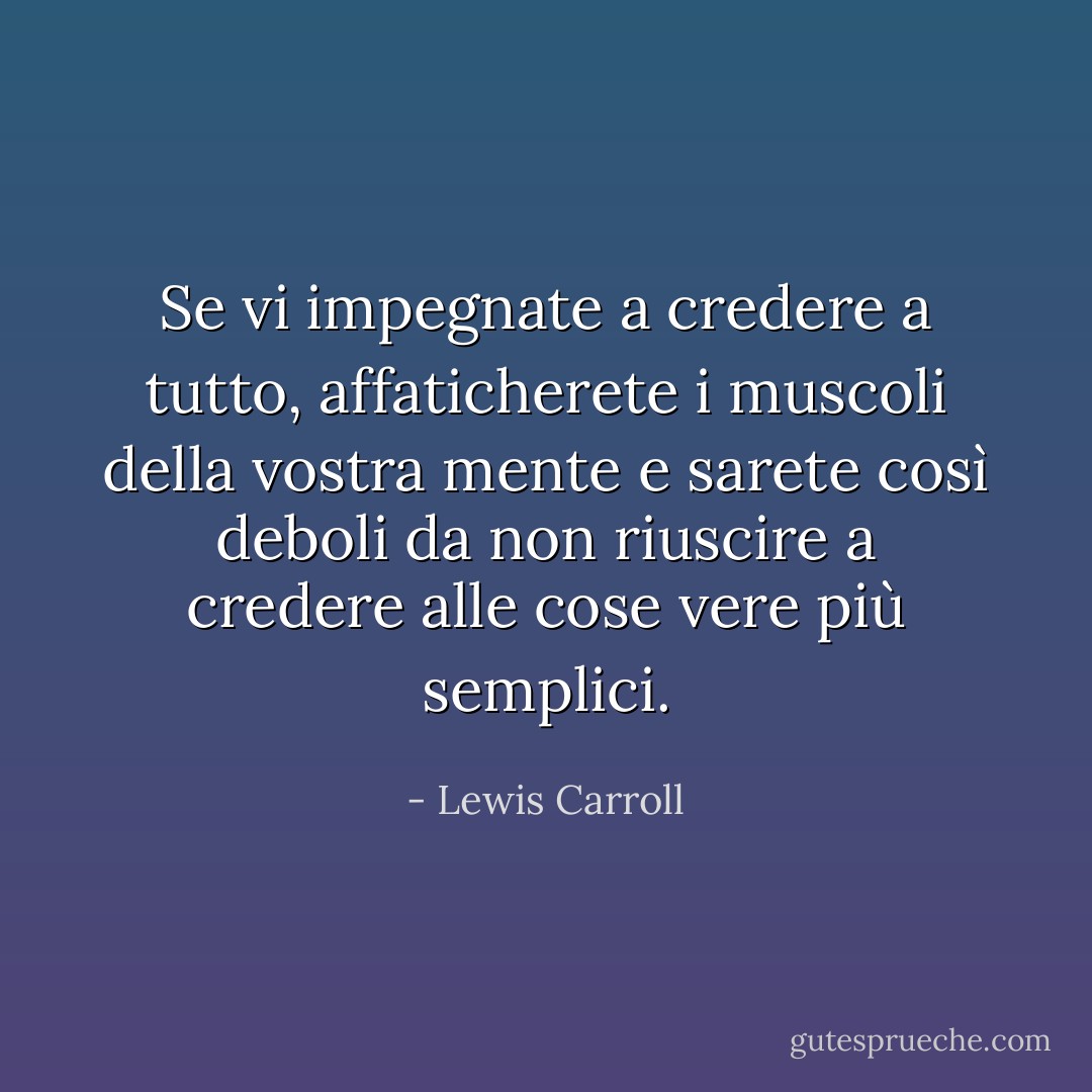 Se vi impegnate a credere a tutto, affaticherete i muscoli della vostra mente e sarete così deboli da non riuscire a credere alle cose vere più semplici. - Lewis Carroll