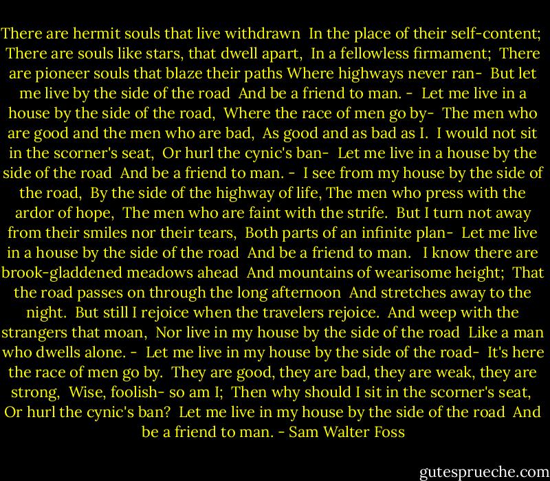There are hermit souls that live withdrawn <br />In the place of their self-content; <br />There are souls like stars, that dwell apart, <br />In a fellowless firmament; <br />There are pioneer souls that blaze their paths<br />Where highways never ran- <br />But let me live by the side of the road <br />And be a friend to man. -<br /><br />Let me live in a house by the side of the road, <br />Where the race of men go by- <br />The men who are good and the men who are bad, <br />As good and as bad as I. <br />I would not sit in the scorner's seat, <br />Or hurl the cynic's ban- <br />Let me live in a house by the side of the road <br />And be a friend to man. -<br /><br />I see from my house by the side of the road, <br />By the side of the highway of life,<br />The men who press with the ardor of hope, <br />The men who are faint with the strife. <br />But I turn not away from their smiles nor their tears, <br />Both parts of an infinite plan- <br />Let me live in a house by the side of the road <br />And be a friend to man. <br /><br />I know there are brook-gladdened meadows ahead <br />And mountains of wearisome height; <br />That the road passes on through the long afternoon <br />And stretches away to the night. <br />But still I rejoice when the travelers rejoice. <br />And weep with the strangers that moan, <br />Nor live in my house by the side of the road <br />Like a man who dwells alone. -<br /><br />Let me live in my house by the side of the road- <br />It's here the race of men go by. <br />They are good, they are bad, they are weak, they are strong, <br />Wise, foolish- so am I; <br />Then why should I sit in the scorner's seat, <br />Or hurl the cynic's ban? <br />Let me live in my house by the side of the road <br />And be a friend to man. - Sam Walter Foss