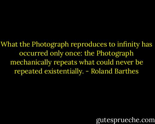 What the Photograph reproduces to infinity has occurred only once: the Photograph mechanically repeats what could never be repeated existentially. - Roland Barthes