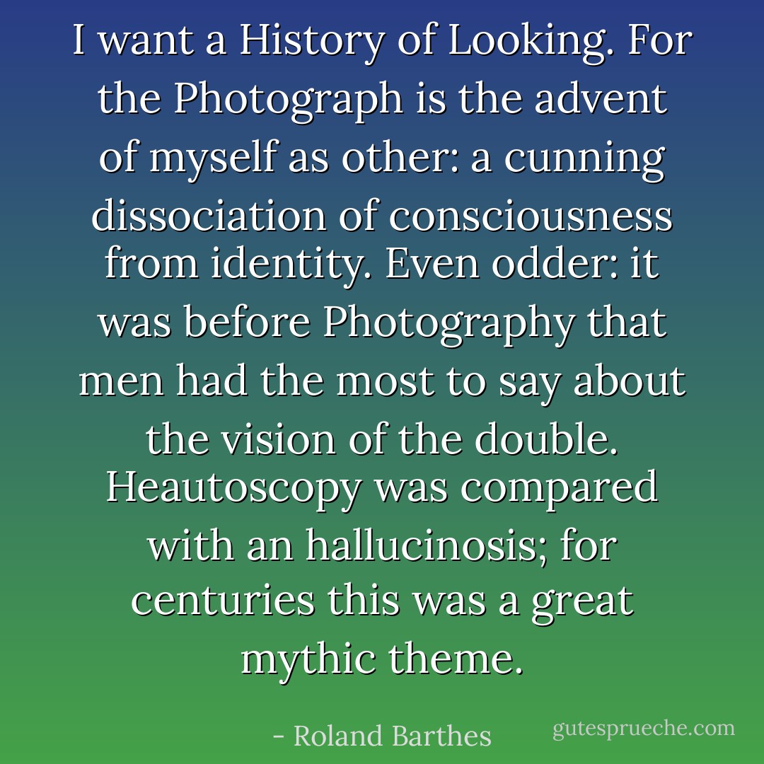 I want a History of Looking. For the Photograph is the advent of myself as other: a cunning dissociation of consciousness from identity. Even odder: it was before Photography that men had the most to say about the vision of the double. Heautoscopy was compared with an hallucinosis; for centuries this was a great mythic theme. - Roland Barthes