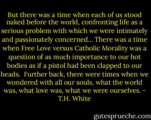 But there was a time when each of us stood naked before the world, confronting life as a serious problem with which we were intimately and passionately concerned... There was a time when Free Love versus Catholic Morality was a question of as much importance to our hot bodies as if a pistol had been clapped to our heads.<br /><br />Further back, there were times when we wondered with all our souls, what the world was, what love was, what we were ourselves. - T.H. White