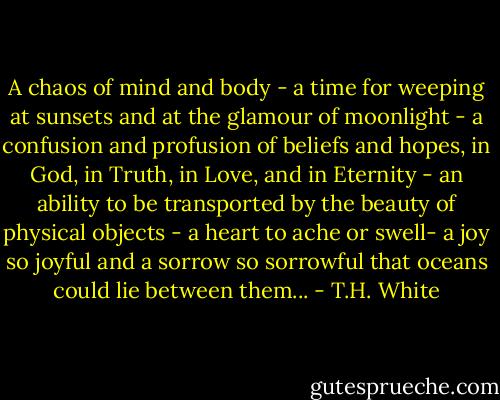 A chaos of mind and body - a time for weeping at sunsets and at the glamour of moonlight - a confusion and profusion of beliefs and hopes, in God, in Truth, in Love, and in Eternity - an ability to be transported by the beauty of physical objects - a heart to ache or swell- a joy so joyful and a sorrow so sorrowful that oceans could lie between them... - T.H. White