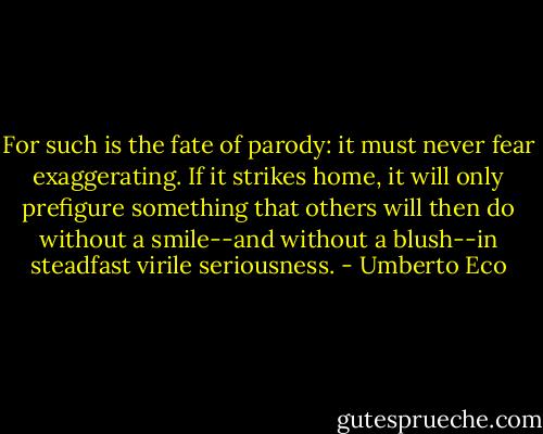For such is the fate of parody: it must never fear exaggerating. If it strikes home, it will only prefigure something that others will then do without a smile--and without a blush--in steadfast virile seriousness. - Umberto Eco